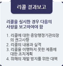 리콜 결과보고:리콜을 실시한 경우 다음의사항을 보고하여야 함.1. 리콜에 대한 중앙행정기관의장
    의 권고사항
2. 리콜의 내용과 실적
3. 리콜을 이행하지 못한 제품에
    대한 조치계획
4. 위해의 재발 방지를 위한 대책