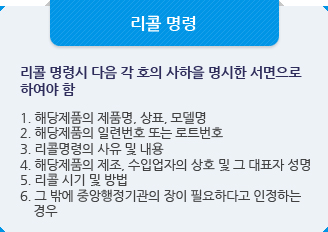 리콜 보고:리콜 명령시 다음 각 호의 사하을 명시한 서면으로 하여야 함1. 해당제품의 제품명, 상표, 모델명
2. 해당제품의 일련번호 또는 로트번호
3. 리콜명령의 사유 및 내용
4. 해당제품의 제조, 수입업자의 상호 및 그 대표자 성명
5. 리콜 시기 및 방법
6. 그 밖에 중앙행정기관의 장이 필요하다고 인정하는 
    경우