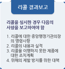 리콜 결과보고:리콜을 실시한 경우 다음의
사항을 보고하여야 함.1. 리콜에 대한 중앙행정기관의장 
    의 명령사항
2. 리콜의 내용과 실적
3. 리콜을 이행하지 못한 제품에
    대한 조치계획
4. 위해의 제발 방지를 위한 대책