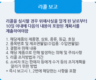 리콜 보고:리콜을 실시할 경우 위해사실을 알게 된 날로부터 10일 이내에 다음의 내용이 포함된 계획서를 제출하여야함.1. 해당제품의 제품명, 상표, 종류, 등급, 호칭2. 품목번호 및 제조연월일(수입품: 수입연월일)3. 결함과 위해 내용4. 해당 제품으로 인해 발생하는 위해 및 주의사항5. 리콜 조치방법과 기간6. 소비자 또는 판매자 등에게 수거 등의 조치계획을알리기 위한 방법* 즉시 보고시 1, 2번에 해당한는 사항을 포함