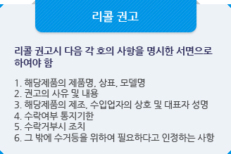 리콜 보고:리콜 권고시 다음 각 호의 사항을 명시한 서면으로 하여야 함1. 해당제품의 제품명, 상표, 모델명
2. 권고의 사유 및 내용
3. 해당제품의 제조, 수입업자의 상호 및 대표자 성명
4. 수락여부 통지기한
5. 수락거부시 조치
6. 그 밖에 수거등을 위하여 필요하다고 인정하는 사항