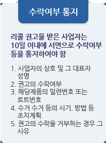 수락여부 통지:리콜 권고물 받은 사업자는 10일 이내에 서면으로 수락여부 등을 통지하여야 함.1. 사업자의 상호 및 그 대표자 
    성명
2. 권고의 수락여부
3. 해당제품의 일련번호 또는
    로트번호
4. 수거 수거 등의 시기, 방법 등
    조치계획
5. 권고의 수락을 거부하는 경우 그
    사유